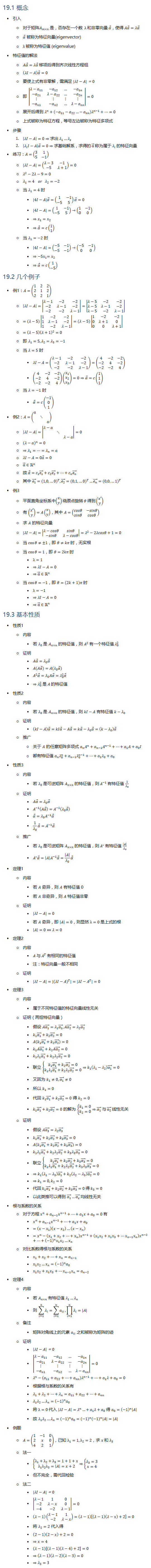 19.1 概念 • 引入 ○ 对于矩阵A_(m×n) 是，否存在一个数 λ 和非零向量 α ⃗，使得 Aα ⃗=λα ⃗ ○ α ⃗ 被称为特征向量(eigenvector) ○ λ 被称为特征值 (eigenvalue) • 特征值的解法 ○ Aα ⃗=λα ⃗ 移项后得到齐次线性方程组 ○ (λI−A) α ⃗=0 ○ 要使上式有非零解，需满足 |λI−A|=0 ○ 即 |■8(λ−a_11&−a_12&…&〖−a〗_1n@−a_21&〖λ−a〗_22&…&−a_2n@⋮&⋮&⋮&⋮@−a_n1&〖−a〗_n2&…&λ−a_nn )|=0 ○ 展开后得到 λ^n+(−a_11−a_22…−a_nn ) λ^(n−1)+…=0 ○ 上式被称为特征方程，等号左边被称为特征多项式 • 步骤 1. |λI−A|=0⇒求出 λ_1…λ_s 2. |λ_i I−A| α ⃗=0⇒求基础解系，求得的 α ⃗ 称为属于 λ_i 的特征向量 • 练习：A=(■8(3&1@5&−1)) ○ |λI−A|=(■8(λ−3&−1@−5&λ+1))=0 ○ λ^2−2λ−9=0 ○ λ_1=4 or λ_2=−2 ○ 当 λ_1=4 时 § |4I−A| α ⃗=(■8(1&−1@−5&5)) α ⃗=0 § |4I−A|=(■8(1&−1@−5&5))→(■8(1&−1@0&0)) § ⇒x_1=x_2 § ⇒α ⃗=c(■8(1@1)) ○ 当 λ_1=−2 时 § |4I−A|=(■8(−5&−1@−5&−1))→(■8(−5&−1@0&0)) § ⇒〖−5x〗_1=x_2 § ⇒α ⃗=c(■8(1@−5)) 19.2 几个例子 • 例1：A=(■8(1&2&2@2&1&2@2&2&1)) ○ |λI−A|=|■8(λ−1&−2&−2@−2&λ−1&−2@−2&−2&λ−1)|=|■8(λ−5&−2&−2@λ−5&λ−1&−2@λ−5&−2&λ−1)| ○ =(λ−5)|■8(1&−2&−2@1&λ−1&−2@1&−2&λ−1)|=(λ−5)|■8(1&−2&−2@0&λ+1&0@0&0&λ+1)| ○ =(λ−5) (λ+1)^2=0 ○ 即 λ_1=5,λ_2=λ_3=−1 ○ 当 λ=5 时 § λI−A=(■8(λ−1&−2&−2@−2&λ−1&−2@−2&−2&λ−1))=(■8(4&−2&−2@−2&4&−2@−2&−2&4)) § (■8(4&−2&−2@−2&4&−2@−2&−2&4))(■8(x_1@x_2@x_3 ))=0⇒α ⃗=c(■8(1@1@1)) ○ 当 λ=−1 时 § α ⃗=c(■8(−1@0@1)) • 例2：A=(■(a&&@&⋱&@&&a)) ○ |λI−A|=|■(λ−a&&@&⋱&@&&λ−a)|=0 ○ (λ−a)^n=0 ○ ⇒λ_1=…=λ_n=a ○ λI−A=0a ⃗=0 ○ α ⃗∈Rn ○ 故 α ⃗=c_1 (e_1 ) ⃗+c_2 (e_2 ) ⃗+…+c_n (e_n ) ⃗ ○ 其中 (e_1 ) ⃗=(1,0,…0)^T, (e_2 ) ⃗=(0,1,…0)^T…(e_n ) ⃗=(0,0,…1)^T • 例3 ○ 平面直角坐标系中(■8(x@y))绕原点旋转 θ 得到(■8(x′@y)) ○ 有 (■8(x′@y))=A(■8(x@y))，其中 A=(■8(cosθ&−sinθ@sinθ&cosθ)) ○ 求 A 的特征向量 ○ |λI−A|=|■8(λ−cosθ&sinθ@−sinθ&λ−cosθ)|=λ^2−2λcosθ+1=0 ○ 当 cos⁡θ≠±1，即 θ≠kπ 时，无实根 ○ 当 cos⁡θ=1，即 θ=2kπ 时 § λ=1 § ⇒λI−A=0 § ⇒α ⃗∈Rn ○ 当 cos⁡θ=−1，即 θ=(2k+1)π 时 § λ=−1 § ⇒λI−A=0 § ⇒α ⃗∈Rn 19.3 基本性质 • 性质1 ○ 内容 § 若 λ_0 是 A_(n×n) 的特征值，则 A^2 有一个特征值 λ_0^2 ○ 证明 § Aα ⃗=λ_0 α ⃗ § A(Aα ⃗)=A(λ_0 α ⃗) § A^2 α ⃗=λ_0 Aα ⃗=λ_0^2 α ⃗ § ⇒λ_0^2 是 A 的特征值 • 性质2 ○ 内容 § 若 λ_0 是 A_(n×n) 的特征值，则 kI−A 有特征值 k−λ_0 ○ 证明 § (kI−A) α ⃗=kIα ⃗−Aα ⃗=kα ⃗−λ_0 α ⃗=(k−λ_0 ) α ⃗ ○ 推广 ○ 关于 A 的任意矩阵多项式 a_n A^n+a_(n−1) A^(n−1)+…+a_1 A+a_0 I ○ 都有特征值 a_n λ_0^n+a_(n−1) λ_0^(n−1)+…+a_1 λ_0+a_0 • 性质3 ○ 内容 § 若 λ_0 是可逆矩阵 A_(n×n) 的特征值，则 A^(−1) 有特征值 1/λ_0 ○ 证明 § Aα ⃗=λ_0 α ⃗ § A^(−1) (Aα ⃗ )=A^(−1) (λ_0 α ⃗ ) § α ⃗=λ_0 A^(−1) α ⃗ § 1/λ_0 α ⃗=A^(−1) α ⃗ ○ 推广 § 若 λ_0 是可逆矩阵 A_(n×n) 的特征值，则 A^∗ 有特征值 |A|/λ_0 § A^∗ α ⃗=|A| A^(−1) α ⃗=|A|/λ_0 α ⃗ • 定理1 ○ 内容 § 若 A 奇异，则 A 有特征值 0 § 若 A 非奇异，则 A 特征值非零 ○ 证明 § |λI−A|=0 § 若 A 奇异，即 |A|=0，则显然 λ=0 是上式的根 § |A|=0⇔λ=0 • 定理2 ○ 内容 § A 与 A^T 有相同的特征值 § 注：特征向量一般不相同 ○ 证明 § |λI−A|=|(λI−A)^T |=|λI−A^T |=0 • 定理3 ○ 内容 § 属于不同特征值的特征向量线性无关 ○ 证明（两组特征向量） § 假设 A(α_1 ) ⃗=λ_1 (α_1 ) ⃗, A(α_2 ) ⃗=λ_2 (α_2 ) ⃗ § k_1 (α_1 ) ⃗+k_2 (α_2 ) ⃗=0 § A(k_1 (α_1 ) ⃗+k_2 (α_2 ) ⃗ )=0 § k_1 A(α_1 ) ⃗+k_2 A(α_2 ) ⃗=0 § k_1 λ_1 (α_1 ) ⃗+k_2 λ_2 (α_2 ) ⃗=0 § 联立 {█(k_1 (α_1 ) ⃗+k_2 (α_2 ) ⃗=0@k_1 λ_1 (α_1 ) ⃗+k_2 λ_2 (α_2 ) ⃗=0)┤⇒k_1 (λ_1−λ_2 ) (α_1 ) ⃗=0 § 又因为 k_1≠0, (α_1 ) ⃗≠0 § 所以 k_1=0 § 代回 k_1 (α_1 ) ⃗+k_2 (α_2 ) ⃗=0 得 k_2=0 § k_1 (α_1 ) ⃗+k_2 (α_2 ) ⃗=0 的解为 {█(k_1=0@k_2=0)┤⇒(α_1 ) ⃗ 与 (α_2 ) ⃗ 线性无关 ○ 证明 § 假设 A(α_3 ) ⃗=λ_2 (α_3 ) ⃗ § k_1 (α_1 ) ⃗+k_2 (α_2 ) ⃗+k_3 (α_3 ) ⃗=0 § A(k_1 (α_1 ) ⃗+k_2 (α_2 ) ⃗+k_3 (α_3 ) ⃗ )=0 § k_1 λ_1 (α_1 ) ⃗+k_2 λ_2 (α_2 ) ⃗+k_3 λ_3 (α_3 ) ⃗=0 § 联立 {█(k_1 (α_1 ) ⃗+k_2 (α_2 ) ⃗+k_3 (α_3 ) ⃗=0@k_1 λ_1 (α_1 ) ⃗+k_2 λ_2 (α_2 ) ⃗+k_3 λ_3 (α_3 ) ⃗=0)┤ § ⇒k_1 (λ_1−λ_3 ) (α_1 ) ⃗+k_2 (λ_2−λ_3 ) (α_2 ) ⃗=0 § ⇒k_1=0, k_2=0 § 代回 k_1 (α_1 ) ⃗+k_2 (α_2 ) ⃗+k_3 (α_3 ) ⃗=0 得 k_3=0 § 以此类推可以得到 (α_1 ) ⃗…(α_s ) ⃗ 均线性无关 • 根与系数的关系 ○ 对于方程 x^n+a_(n−1) x^(n−1)+…+a_1 x+a_0=0 有 § x^n+a_(n−1) x^(n−1)+…+a_1 x+a_0 § =(x−x_1 )(x−x_2 )…(x−x_n ) § =x^n−(x_1+x_2+…+x_n ) x^(n−1)+(x_1 x_2+x_1 x_3+…x_(n−1) x_n ) x^(n−2)+…+(−1)^n x_1 x_2…x_n ○ 对比系数得根与系数的关系 § x_1+x_2+…+x_n=a_(n−1) § x_1 x_2…x_n=(−1)^n a_0 § x_1 x_2+x_1 x_3+…x_(n−1) x_n=a_(n−2) • 定理4 ○ 内容 § 若 A_(n×n) 有特征值 λ_1…λ_n § 则 ∑_(i=1)^n▒λ_i =∑_(i=1)^n▒a_ii , ∏_(i=1)^n▒λ_i =|A| ○ 备注 § 矩阵对角线上的元素 a_ii 之和被称为矩阵的迹 ○ 证明 § |λI−A|=0 § |■8(λ−a_11&−a_12&…&〖−a〗_1n@−a_21&〖λ−a〗_22&…&−a_2n@⋮&⋮&⋮&⋮@−a_n1&〖−a〗_n2&…&λ−a_nn )|=0 § λ^n−(a_11+a_22+…+a_nn ) λ^(n−1)+…+a_1 λ+a_0=0 § 根据根与系数的关系有 § λ_1+λ_2+…+λ_n=a_11+a_22+…+a_nn § λ_1 λ_2…λ_n=(−1)^n a_0 § 将 λ=0 代入 |λI−A|=λ^n…+a_1 λ+a_0 得 a_0=(−1)^n |A| § 故 λ_1 λ_2…λ_n=(−1)^n a_0=(−1)^n (−1)^n |A|=|A| • 例题 ○ A=(■8(1&−1&0@2&x&0@4&2&1))，已知 λ_1=1,λ_2=2，求 x 和 λ_3 ○ 法一 § {█(λ_1+λ_2+λ_3=1+1+x@λ_1 λ_2 λ_3=|A|=x+2)┤⇒{█(λ_3=3@x=4)┤ § 但不完全，需代回检验 ○ 法二 § |λI−A|=0 § |■8(λ−1&1&0@−2&λ−x&0@−4&−2&λ−1)|=0 § (λ−1)(■8(λ−1&1@−2&λ−x))=(λ−1)[(λ−1)(λ−x)+2]=0 § 将 λ_2=2 代入得 § (2−1)(2−x)+2=0 § ⇒x=4 § (λ−1)[(λ−1)(λ−4)+2]=0 § ⇒(λ−1)(λ−2)(λ−3)=0 § ⇒λ_3=3