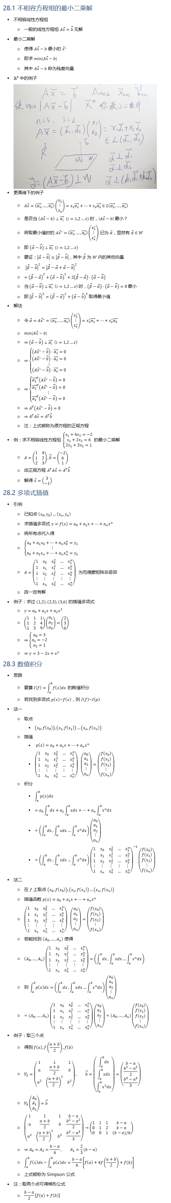 28.1 不相容方程组的最小二乘解 • 不相容线性方程组 ○ 一般的线性方程组 Ax ⃗=b ⃗ 无解 • 最小二乘解 ○ 使得 Ax ⃗−b 最小的 x ⃗^∗ ○ 即求 min⁡|Ax ⃗−b| ○ 其中 Ax ⃗−b 称为残差向量 • R3 中的例子 • 更高维下的例子 ○ Ax ⃗=((α_1 ) ⃗,…,(α_s ) ⃗ )(■8(x_1@⋮@x_s ))=x_1 (α_1 ) ⃗+…+x_s (α_s ) ⃗∈L((α_1 ) ⃗,…,(α_s ) ⃗ ) ○ 是否当 (Ax ⃗−b)⊥(α_i ) ⃗ (i=1,2…s) 时，|Ax ⃗−b| 最小？ ○ 将取最小值时的 Ax ⃗^∗=((α_1 ) ⃗,…,(α_s ) ⃗ )(■8(x_1^∗@⋮@x_s^∗ )) 记为 α ⃗，显然有 α ⃗∈W ○ 即 (α ⃗−b ⃗ )⊥(α_i ) ⃗ (i=1,2…s) ○ 要证：|α ⃗−b ⃗ |≤|β ⃗−b ⃗ |，其中 β ⃗ 为 W 内的其他向量 ○ |β ⃗−b ⃗ |^2=|β ⃗−α ⃗+α ⃗−b ⃗ |^2 ○ =(β ⃗−α ⃗ )^2+(α ⃗−b ⃗ )^2+2(β ⃗−α ⃗ )⋅(α ⃗−b ⃗ ) ○ 当 (α ⃗−b ⃗ )⊥(α_i ) ⃗ (i=1,2…s) 时，(β ⃗−α ⃗ )⋅(α ⃗−b ⃗ )=0 最小 ○ 即 |β ⃗−b ⃗ |^2=(β ⃗−α ⃗ )^2+(α ⃗−b ⃗ )^2 取得最小值 • 解法 ○ 令 α ⃗=Ax ⃗^∗=((α_1 ) ⃗,…,(α_s ) ⃗ )(■8(x_1^∗@⋮@x_s^∗ ))=x_1^∗ (α_1 ) ⃗+…+x_s^∗ (α_s ) ⃗ ○ min⁡|Ax ⃗−b| ○ ⇒(α ⃗−b ⃗ )⊥(α_i ) ⃗ (i=1,2…s) ○ ⇒{█((Ax ⃗^∗−b ⃗ )⋅(α_1 ) ⃗=0@(Ax ⃗^∗−b ⃗ )⋅(α_2 ) ⃗=0@⋮@(Ax ⃗^∗−b ⃗ )⋅(α_s ) ⃗=0)┤ ○ ⇒{█((α_1 ) ⃗^T (Ax ⃗^∗−b ⃗ )=0@(α_2 ) ⃗^T (Ax ⃗^∗−b ⃗ )=0@⋮@(α_s ) ⃗^T (Ax ⃗^∗−b ⃗ )=0)┤ ○ ⇒A^T (Ax ⃗^∗−b ⃗ )=0 ○ ⇒A^T Ax ⃗=A^T b ⃗ ○ 注：上式被称为原方程的正规方程 • 例：求不相容线性方程组 {█(x_1+4x_2=−2@x_1+2x_2=6@2x_1+3x_2=1)┤ 的最小二乘解 ○ A=(■8(1&4@1&2@2&3)), b ⃗=(■8(−2@6@1)) ○ 由正规方程 A^T Ax ⃗=A^T b ⃗ ○ 解得 x ⃗=(■8(3@−1)) 28.2 多项式插值 • 引例 ○ 已知点 (x_0,y_0 )…(x_n,y_n ) ○ 求插值多项式 y=f(x)=a_0+a_1 x+…+a_n x^n ○ 将所有点代入得 ○ {█(a_0+a_1 x_0+…+a_n x_0^n=y_1@⋮@a_0+a_1 x_n+…+a_n x_n^n=y_n )┤ ○ A=(■8(1&x_0&x_0^2&…&x_1^n@1&x_1&x_1^2&…&x_2^n@1&x_2&x_2^2&…&x_3^n@⋮&⋮&⋮&⋮&⋮@1&x_n&x_n^2&…&x_n^n )) 为范德蒙矩阵非奇异 ○ 故一定有解 • 例子：求过 (1,2),(2,3),(3,6) 的插值多项式 ○ y=a_0+a_1 x+a_2 x^2 ○ (■8(1&1&1@1&2&4@1&3&9))(■8(a_1@a_2@a_3 ))=(■8(2@3@6)) ○ ⇒{█(a_0=3@a_1=−2@a_2=1)┤ ○ ⇒y=3−2x+x^2 28.3 数值积分 • 思路 ○ 要算 I(f)=∫_a^b▒f(x)dx 的数值积分 ○ 若找到多项式 p(x)~f(x)，则 I(f)~I(p) • 法一 ○ 取点 § (x_0,f(x_0 )),(x_1,f(x_1 ))…(x_n,f(x_n )) ○ 插值 § p(x)=a_0+a_1 x+…+a_n x^n § (■8(1&x_0&x_0^2&…&x_1^n@1&x_1&x_1^2&…&x_2^n@1&x_2&x_2^2&…&x_3^n@⋮&⋮&⋮&⋮&⋮@1&x_n&x_n^2&…&x_n^n )) (■8(a_0@a_1@a_2@⋮@a_n ))=(■8(f(x_0)@f(x_1)@f(x_2)@⋮@f(x_n))) ○ 积分 § ∫_a^b▒p(x)dx § =a_0 ∫_a^b▒dx+a_1 ∫_a^b▒xdx+…+a_n ∫_a^b▒〖x^n dx〗 § =(∫_a^b▒dx,∫_a^b▒xdx…∫_a^b▒〖x^n dx〗)(■8(a_0@a_1@a_2@⋮@a_n )) § =(∫_a^b▒dx,∫_a^b▒xdx…∫_a^b▒〖x^n dx〗) (■8(1&x_0&x_0^2&…&x_1^n@1&x_1&x_1^2&…&x_2^n@1&x_2&x_2^2&…&x_3^n@⋮&⋮&⋮&⋮&⋮@1&x_n&x_n^2&…&x_n^n ))^(−1) (■8(f(x_0)@f(x_1)@f(x_2)@⋮@f(x_n))) • 法二 ○ 在 f 上取点 (x_0,f(x_0 )),(x_1,f(x_1 ))…(x_n,f(x_n )) ○ 插值函数 p(x)=a_0+a_1 x+…+a_n x^n ○ (■8(1&x_0&x_0^2&…&x_1^n@1&x_1&x_1^2&…&x_2^n@1&x_2&x_2^2&…&x_3^n@⋮&⋮&⋮&⋮&⋮@1&x_n&x_n^2&…&x_n^n )) (■8(a_0@a_1@a_2@⋮@a_n ))=(■8(f(x_0)@f(x_1)@f(x_2)@⋮@f(x_n))) ○ 若能找到 (A_0,…,A_n ) 使得 ○ (A_0,…,A_n )(■8(1&x_0&x_0^2&…&x_1^n@1&x_1&x_1^2&…&x_2^n@1&x_2&x_2^2&…&x_3^n@⋮&⋮&⋮&⋮&⋮@1&x_n&x_n^2&…&x_n^n ))=(∫_a^b▒dx,∫_a^b▒xdx…∫_a^b▒〖x^n dx〗) ○ 则 ∫_a^b▒p(x)dx=(∫_a^b▒dx,∫_a^b▒xdx…∫_a^b▒〖x^n dx〗)(■8(a_0@a_1@a_2@⋮@a_n )) ○ =(A_0,…,A_n )(■8(1&x_0&x_0^2&…&x_1^n@1&x_1&x_1^2&…&x_2^n@1&x_2&x_2^2&…&x_3^n@⋮&⋮&⋮&⋮&⋮@1&x_n&x_n^2&…&x_n^n ))(■8(a_0@a_1@a_2@⋮@a_n ))=(A_0,…,A_n )(■8(f(x_0)@f(x_1)@f(x_2)@⋮@f(x_n))) • 例子：取三个点 ○ 得到 f(a),f((a+b)/2),f(b) ○ V_3=(■8(1&1&1@a&(a+b)/2&b@a^2&((a+b)/2)^2&b^2 )), b ⃗=(■8(∫_a^b▒dx@∫_a^b▒xdx@∫_a^b▒〖x^2 dx〗))=(■8(b−a@(b^2−a^2)/2@(b^3−a^3)/3)) ○ V_3 (■8(A_0@A_1@A_2 ))=b ⃗ ○ (■8(1&1&1&b−a@a&(a+b)/2&b&(b^2−a^2)/2@a^2&((a+b)/2)^2&b^2&(b^3−a^3)/3))→(■8(1&1&1&b−a@0&1&2&b−a@0&0&1&(b−a)/6)) ○ ⇒A_0=A_2=(b−a)/6, A_1=2/3 (b−a) ○ ∫_a^b▒f(x)dx~∫_a^b▒p(x)dx=(b−a)/6 [f(a)+4f((a+b)/2)+f(b)] ○ 上式被称为 Simpson 公式 • 注：取两个点可得梯形公式 ○ (b−a)/2[f(a)+f(b)]
