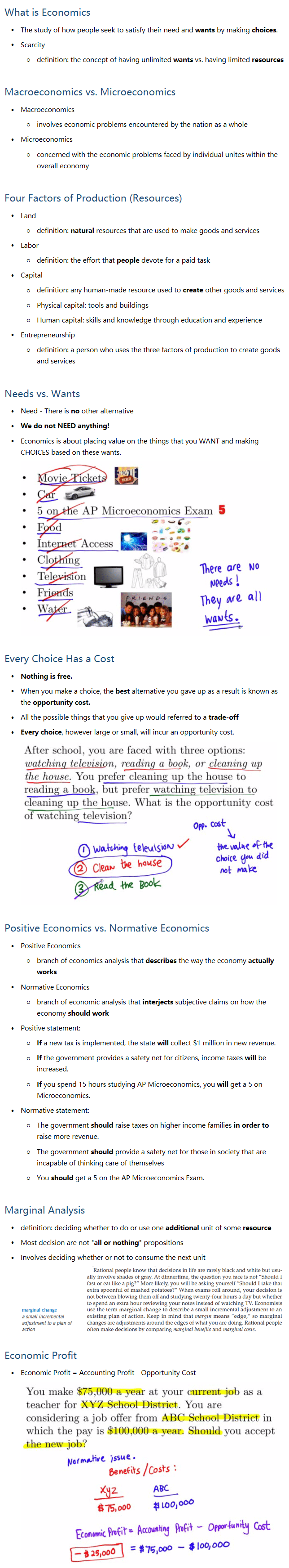 What is Economics • The study of how people seek to satisfy their need and wants by making choices. • Scarcity ○ definition: the concept of having unlimited wants vs. having limited resources Macroeconomics vs. Microeconomics • Macroeconomics ○ involves economic problems encountered by the nation as a whole • Microeconomics ○ concerned with the economic problems faced by individual unites within the overall economy Four Factors of Production (Resources) • Land ○ definition: natural resources that are used to make goods and services • Labor ○ definition: the effort that people devote for a paid task • Capital ○ definition: any human-made resource used to create other goods and services ○ Physical capital: tools and buildings ○ Human capital: skills and knowledge through education and experience • Entrepreneurship ○ definition: a person who uses the three factors of production to create goods and services Needs vs. Wants • Need - There is no other alternative • We do not NEED anything! • Economics is about placing value on the things that you WANT and making CHOICES based on these wants. Every Choice Has a Cost • Nothing is free. • When you make a choice, the best alternative you gave up as a result is known as the opportunity cost. • All the possible things that you give up would referred to a trade-off • Every choice, however large or small, will incur an opportunity cost. Positive Economics vs. Normative Economics • Positive Economics ○ branch of economics analysis that describes the way the economy actually works • Normative Economics ○ branch of economic analysis that interjects subjective claims on how the economy should work • Positive statement: ○ If a new tax is implemented, the state will collect $1 million in new revenue. ○ If the government provides a safety net for citizens, income taxes will be increased. ○ If you spend 15 hours studying AP Microeconomics, you will get a 5 on Microeconomics. • Normative statement: ○ The government should raise taxes on higher income families in order to raise more revenue. ○ The government should provide a safety net for those in society that are incapable of thinking care of themselves ○ You should get a 5 on the AP Microeconomics Exam. Marginal Analysis • definition: deciding whether to do or use one additional unit of some resource • Most decision are not 