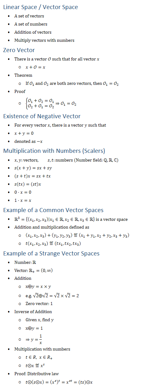 Linear Space / Vector Space • A set of vectors • A set of numbers • Addition of vectors • Multiply vectors with numbers Zero Vector • There is a vector O such that for all vector x ○ x+O=x • Theorem ○ If O_1 and O_2 are both zero vectors, then O_1=O_2 • Proof ○ {█(O_1+O_2=O_1@O_2+O_1=O_2 )┤⇒O_1=O_2 Existence of Negative Vector • For every vector x, there is a vector y such that • x+y=0 • denoted as −x Multiplication with Numbers (Scalers) • x,y:vectors, s,t:numbers (Number field:Q,R,ℂ) • s(x+y)=sx+sy • (s+t)x=sx+tx • s(tx)=(st)x • 0⋅x=0 • 1⋅x=x Example of a Common Vector Spaces • R3={(x_1,x_2,x_3 )│x_1∈Rx_2∈Rx_3∈R is a vector space • Addition and multiplication defined as ○ (x_1,x_2,x_3 )+(y_1,y_2,y_3 )≝(x_1+y_1,x_2+y_2,x_3+y_3 ) ○ t(x_1,x_2,x_3 )≝(tx_1,tx_2,tx_3 ) Example of a Strange Vector Spaces • Number:R • Vector:R+=(0,∞) • Addition ○ x⨁y=x×y ○ e.g. √2⨁√2=√2×√2=2 ○ Zero vector: 1 • Inverse of Addition ○ Given x, find y ○ x⨁y=1 ○ ⇒y=1/x • Multiplication with numbers ○ t∈R, x∈R_+ ○ t⨀x≝x^t • Proof: Distributive law ○ t⨀(s⨀x)=(x^s )^t=x^st=(ts)⨀x 