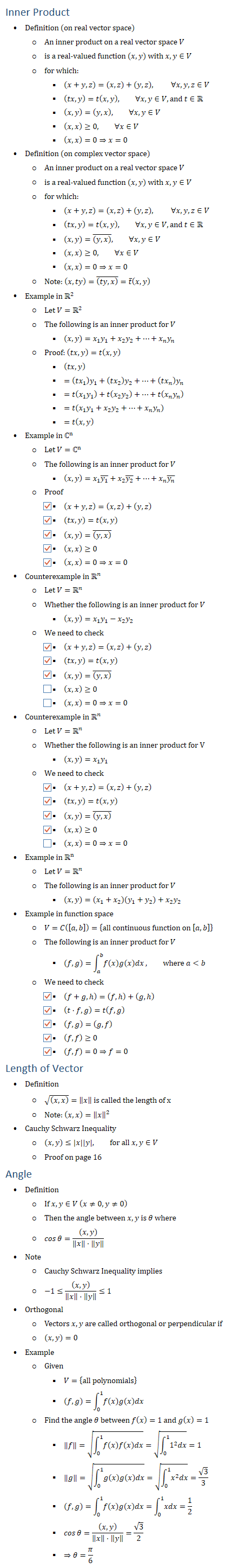 Inner Product • Definition (on real vector space) ○ An inner product on a real vector space V ○ is a real-valued function (x,y) with x,y∈V ○ for which: § (x+y,z)=(x,z)+(y,z), \ ∀x,y,z∈V § (tx,y)=t(x,y), ∀x,y∈V,and t∈R § (x,y)=(y,x), ∀x,y∈V § (x,x)≥0, ∀x∈V § (x,x)=0⇒x=0 • Definition (on complex vector space) ○ An inner product on a real vector space V ○ is a real-valued function (x,y) with x,y∈V ○ for which: § (x+y,z)=(x,z)+(y,z), \ ∀x,y,z∈V § (tx,y)=t(x,y), ∀x,y∈V,and t∈R § (x,y)=((y,x) ) ̅, ∀x,y∈V § (x,x)≥0, ∀x∈V § (x,x)=0⇒x=0 ○ Note: (x,ty)=((ty,x) ) ̅=t ̅(x,y) • Example in R2 ○ Let V=R2 ○ The following is an inner product for V § (x,y)=x_1 y_1+x_2 y_2+…+x_n y_n ○ Proof: (tx,y)=t(x,y) § (tx,y) § =(tx_1 ) y_1+(tx_2 ) y_2+…+(tx_n ) y_n § =t(x_1 y_1 )+t(x_2 y_2 )+…+t(x_n y_n ) § =t(x_1 y_1+x_2 y_2+…+x_n y_n ) § =t(x,y) • Example in ℂ^n ○ Let V=ℂ^n ○ The following is an inner product for V § (x,y)=x_1 (y_1 ) ̅+x_2 (y_2 ) ̅+…+x_n (y_n ) ̅ ○ Proof § (x+y,z)=(x,z)+(y,z) § (tx,y)=t(x,y) § (x,y)=((y,x) ) ̅ § (x,x)≥0 § (x,x)=0⇒x=0 • Counterexample in Rn ○ Let V=Rn ○ Whether the following is an inner product for V § (x,y)=x_1 y_1−x_2 y_2 ○ We need to check § (x+y,z)=(x,z)+(y,z) § (tx,y)=t(x,y) § (x,y)=((y,x) ) ̅ § (x,x)≥0 § (x,x)=0⇒x=0 • Counterexample in Rn ○ Let V=Rn ○ Whether the following is an inner product for V § (x,y)=x_1 y_1 ○ We need to check § (x+y,z)=(x,z)+(y,z) § (tx,y)=t(x,y) § (x,y)=((y,x) ) ̅ § (x,x)≥0 § (x,x)=0⇒x=0 • Example in Rn ○ Let V=Rn ○ The following is an inner product for V § (x,y)=(x_1+x_2 )(y_1+y_2 )+x_2 y_2 • Example in function space ○ V=C([a,b])={all continuous function on [a,b]} ○ The following is an inner product for V § (f,g)=∫_a^b▒f(x)g(x)dx, where a<b ○ We need to check § (f+g,h=(f,h+(g,h § (t⋅f,g)=t(f,g) § (f,g)=(g,f) § (f,f)≥0 § (f,f)=0⇒f=0 Length of Vector • Definition ○ √((x,x) )=‖x‖ is called the length of x ○ Note: (x,x)=‖x‖^2 • Cauchy Schwarz Inequality ○ (x,y)≤|x||y|, for all x,y∈V ○ Proof on page 16 Angle • Definition ○ If x,y∈V (x≠0,y≠0) ○ Then the angle between x,y is θ where ○ cos⁡θ=((x,y))/(‖x‖⋅‖y‖ ) • Note ○ Cauchy Schwarz Inequality implies ○ −1≤((x,y))/(‖x‖⋅‖y‖ )≤1 • Orthogonal ○ Vectors x,y are called orthogonal or perpendicular if ○ (x,y)=0 • Example ○ Given § V={all polynomials} § (f,g)=∫_0^1▒f(x)g(x)dx ○ Find the angle θ between f(x)=1 and g(x)=1 § ‖f‖=√(∫_0^1▒f(x)f(x)dx)=√(∫_0^1▒〖1^2 dx〗)=1 § ‖g‖=√(∫_0^1▒g(x)g(x)dx)=√(∫_0^1▒〖x^2 dx〗)=√3/3 § (f,g)=∫_0^1▒f(x)g(x)dx=∫_0^1▒xdx=1/2 § cos⁡θ=((x,y))/(‖x‖⋅‖y‖ )=√3/2 § ⇒θ=π/6