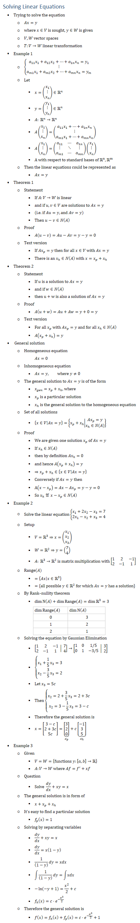 Solving Linear Equations • Trying to solve the equation ○ Ax=y ○ where x∈V is sought, y∈W is given ○ V,W vector spaces ○ T:V→W linear transformation • Example 1 ○ {█(a_11 x_1+a_12 x_2+…+a_1n x_n=y_1@⋮@a_m1 x_1+a_m2 x_2+…+a_mn x_n=y_m )┤ ○ Let § x=(█(x_1@⋮@x_n ))∈Rn § y=(█(y_1@⋮@y_n ))∈Rn § A: Rn→Rn § A(█(x_1@⋮@x_n ))=(█(a_11 x_1+…+a_1n x_n@⋮@a_m1 x_1+…+a_mn x_n )) § A(█(x_1@⋮@x_n ))=(■8(a_11&⋯&a_1n@⋮&⋱&⋮@a_m1&⋯&a_mn ))(█(x_1@⋮@x_n )) § A with respect to standard bases of Rn, Rm ○ Then the linear equations could be represented as § Ax=y • Theorem 1 ○ Statement § If A:V→W is linear § and if u,v∈V are solutions to Ax=y § (i.e. if Au=y, and Av=y) § Then u−v∈N(A) ○ Proof § A(u−v)=Au−Av=y−y=0 ○ Text version § If 〖Ax〗_p=y then for all x∈V with Ax=y § There is an x_ℎ∈N(A) with x=x_p+x_ℎ • Theorem 2 ○ Statement § If u is a solution to Ax=y § and if w∈N(A) § then u+w is also a solution of Ax=y ○ Proof § A(u+w)=Au+Aw=y+0=y ○ Text version § For all x_p with 〖Ax〗_p=y and for all x_ℎ∈N(A) § A(x_p+x_h)=y • General solution ○ Homogeneous equation Ax=0 ○ Inhomogeneous equation § Ax=y, where y≠0 ○ The general solution to Ax=y is of the form § x_gen=x_p+x_ℎ, where § x_p is a particular solution § x_h is the general solution to the homogeneous equation ○ Set of all solutions § {x∈V│Ax=y}={x_p+x_h■8(Ax_p=y@x_hN(A) )} ○ Proof § We are given one solution x_p of Ax=y § If x_ℎ∈N(A) § then by definition 〖Ax〗_ℎ=0 § and hence A(x_p+x_h)=y § ⇒x_p+x_ℎ∈{x∈V│Ax=y} § Conversely if Ax=y then § A(x−x_p )=Ax−Ax_p=y−y=0 § So x_ℎ≝x−x_p∈N(A) • Example 2 ○ Solve the linear equation{█(x_1+2x_2−x_3=7@2x_1−x_2+x_3=4)┤ ○ Setup § V=R3⇒x=(█(x_1@x_2@x_3 )) § W=R2⇒y=(█(7@4)) § A: R3→R2 is matrix multiplication with [■8(1&2&−1@2&−1&1)] ○ Range(A) § ={Ax│x∈R3 } § ={all possible y∈R2 for which Ax=y has a solution} ○ By Rank–nullity theorem § dim⁡〖N(A)+dim⁡〖Range(A)〗=dim⁡〖R3 〗=3〗 dim⁡〖Range(A)〗 dim⁡N(A) 0 3 1 2 2 1 ○ Solving the equation by Gaussian Elimination § [■8(1&2&−1@2&−1&1) │ ■8(7@4)]→[■8(1&0&1/5@0&1&−3/5) │ ■8(3@2)] § {█(x_1+1/5 x_3=3@x_2−3/5 x_3=2)┤ § Let x_3=5c § Then{█(x_2=2+3/5 x_3=2+3c@x_2=3−1/5 x_3=3−c)┤ § Therefore the general solution is § x=[█(3−c@2+3c@5c)]=⏟([█(3@2@0)] )┬(x_p )+c⏟([█(−1@3@5)] )┬(x_h) • Example 3 ○ Given § V=W={functions y:[a,b]→R § A:V→W where Af=f^′+xf ○ Question § Solve dy/dx+xy=x ○ The general solution is in form of § x+x_p+x_ℎ ○ It