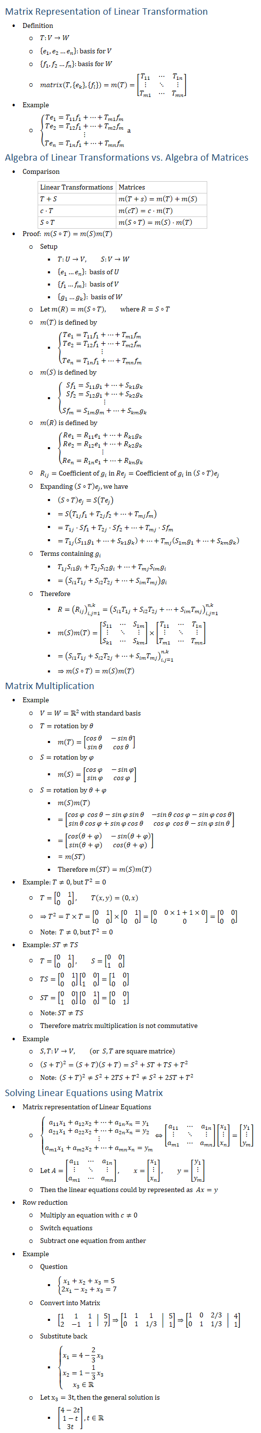Matrix Representation of Linear Transformation • Definition ○ T:V→W ○ {e_1,e_2…e_n }:basis for V ○ {f_1,f_2…f_n }:basis for W ○ matrix(T,{e_k },{f_l })=m(T)=[■8(T_11&⋯&T_1n@⋮&⋱&⋮@T_m1&⋯&T_mn )] • Example ○ {■(Te_1=T_11 f_1+…+T_m1 f_m@Te_2=T_12 f_1+…+T_m2 f_m@⋮@Te_n=T_1n f_1+…+T_mn f_m ) ┤a Algebra of Linear Transformations vs. Algebra of Matrices • Comparison Linear Transformations Matrices T+S m(T+s)=m(T)+m(S) c⋅T m(cT)=c⋅m(T) S∘T m(S∘T)=m(S)⋅m(T) • Proof: m(S∘T)=m(S)m(T) ○ Setup § T:U→V, S:V→W § {e_1…e_n }: basis of U § {f_1…f_m }: basis of V § {g_1…g_k }: basis of W ○ Let m(R)=m(S∘T), where R=S∘T ○ m(T) is defined by § {■(Te_1=T_11 f_1+…+T_m1 f_m@Te_2=T_12 f_1+…+T_m2 f_m@⋮@Te_n=T_1n f_1+…+T_mn f_m ) ┤ ○ m(S) is defined by § {■(Sf_1=S_11 g_1+…+S_k1 g_k@Sf_2=S_12 g_1+…+S_k2 g_k@⋮@Sf_m=S_1m g_m+…+S_km g_k ) ┤ ○ m(R) is defined by § {■(Re_1=R_11 e_1+…+R_k1 g_k@Re_2=R_12 e_1+…+R_k2 g_k@⋮@Re_n=R_1n e_1+…+R_kn g_k ) ┤ ○ R_ij=Coefficient of g_i in 〖Re〗_j=Coefficient of g_i in (S∘T) e_j ○ Expanding (S∘T) e_j, we have § (S∘T) e_j=S(〖Te〗_j ) § =S(T_1j f_1+T_2j f_2+…+T_mj f_m ) § =T_1j⋅〖Sf〗_1+T_2j⋅〖Sf〗_2+…+T_mj⋅〖Sf〗_m § =T_1j (S_11 g_1+…+S_k1 g_k )+…+T_mj (S_1m g_1+…+S_km g_k ) ○ Terms containing g_i § T_1j S_i1 g_i+T_2j S_i2 g_i+…+T_mj S_im g_i § =(S_i1 T_1j+S_i2 T_2j+…+S_im T_mj ) g_i ○ Therefore § R=(R_ij )_(i,j=1)^(n,k)=(S_i1 T_1j+S_i2 T_2j+…+S_im T_mj )_(i,j=1)^(n,k) § m(S)m(T)=[■8(S_11&⋯&S_1m@⋮&⋱&⋮@S_k1&⋯&S_km )]×[■8(T_11&⋯&T_1n@⋮&⋱&⋮@T_m1&⋯&T_mn )] § =(S_i1 T_1j+S_i2 T_2j+…+S_im T_mj )_(i,j=1)^(n,k) § ⇒m(S∘T)=m(S)m(T) Matrix Multiplication • Example ○ V=W=R2 with standard basis ○ T=rotation by θ § m(T)=[■8(cos⁡〖θ 〗&−sin⁡θ@sin⁡θ&cos⁡〖θ 〗 )] ○ S=rotation by φ § m(S)=[■8(cos⁡〖φ 〗&−sin⁡φ@sin⁡φ&cos⁡〖φ 〗 )] ○ S=rotation by θ+φ § m(S)m(T) § =[■8(cos⁡〖φ 〗 cos⁡θ−sin⁡φ sin⁡θ&〖−sin〗⁡θ cos⁡φ−sin⁡φ cos⁡θ@sin⁡θ cos⁡φ+sin⁡φ cos⁡θ&cos⁡〖φ 〗 cos⁡θ−sin⁡φ sin⁡θ )] § =[■8(cos⁡〖(θ+φ) 〗&−sin⁡(θ+φ)@sin⁡(θ+φ)&cos⁡〖(θ+φ) 〗 )] § =m(ST) § Therefore m(ST)=m(S)m(T) • Example: T≠0, but T^2=0 ○ T=[■8(0&1@0&0)], T(x,y)=(0,x) ○ ⇒T^2=T×T=[■8(0&1@0&0)]×[■8(0&1@0&0)]=[■8(0&0×1+1×0@0&0)]=[■8(0&0@0&0)] ○ Note: T≠0, but T^2=0 • Example: ST≠TS ○ T=[■8(0&1@0&0)], S=[■8(0&0@1&0)] ○ TS=[■8(0&1@0&0)][■8(0&0@1&0)]=[■8(1&0@0&0)] ○ ST=[■8(0&0@1&0)][■8(0&1@0&0)]=[■8(0&0@0&1)] ○ Note:ST≠TS ○ Therefore matrix multiplication is not commutative • Example ○ S,T:V→V, (or S,T are square matrice) ○ (S+T)^2=(S+T)(S+T)=S^2+ST+TS+T^2 ○ Note: (S+T)^2≠S^2+2TS+T^2≠S^2+2ST+T^2 Solving Linear Equations using Matrix • Matrix representation of Linear Equations ○ {█(a_11 x_1+a_12 x_2+…+a_1n x_n=y_1@a_21 x_1+a_22 x_2+…+a_2n x_n=y_2@⋮@a_m1 x_1+a_m2 x_2+…+a_mn x_n=y_m )┤⇔[■8(a_11&⋯&a_1n@⋮&⋱&⋮@a_m1&⋯&a_mn )][■8(x_1@⋮@x_n )]=[■8(y_1@⋮@y_m )] ○ Let A=[■8(a_11&⋯&a_1n@⋮&⋱&⋮@a_m1&⋯&a_mn )], x=[■8(x_1@⋮@x_n )], y=[■8(y_1@⋮@y_m )] ○ Then the linear equations could by represented as Ax=y • Row reduction ○ Multiply an equation with c≠0 ○ Switch equations ○ Subtract one equation from anther • Example ○ Question § {█(x_1+x_2+x_3=5@2x_1−x_2+x_3=7)┤ ○ Convert into Matrix § [■8(1&1&1@2&−1&1) │ ■8(5@7)]⇒[■8(1&1&1@0&1&1/3) │ ■8(5@1)]⇒[■8(1&0&2/3@0&1&1/3) │ ■8(4@1)] ○ Substitute back § {█(x_1=4−2/3 x_3@x_2=1−1/3 x_3@x_3∈R┤ ○ Let x_3=3t, then the general solution is § [■8(4−2t@1−t@3t)], t∈R