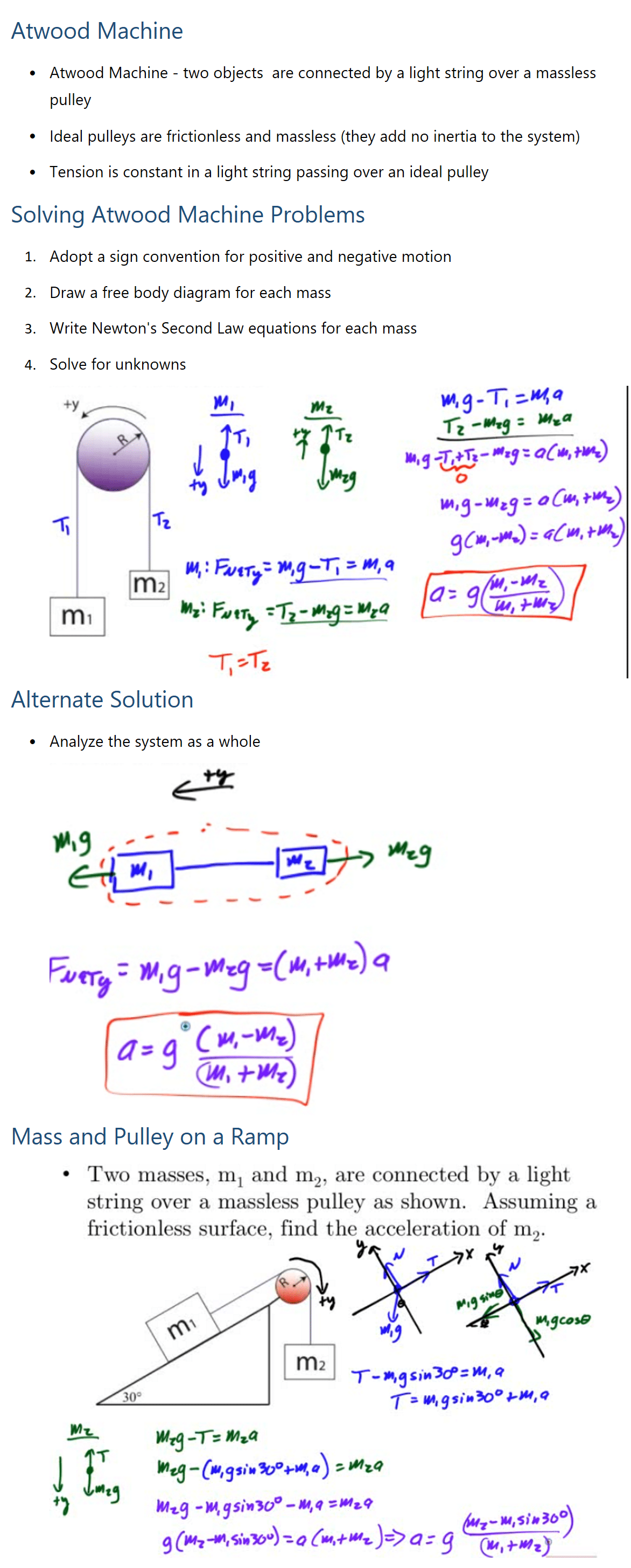 Atwood Machine • Atwood Machine - two objects are connected by a light string over a massless pulley • Ideal pulleys are frictionless and massless (they add no inertia to the system) • Tension is constant in a light string passing over an ideal pulley Solving Atwood Machine Problems 1. Adopt a sign convention for positive and negative motion 2. Draw a free body diagram for each mass 3. Write Newton's Second Law equations for each mass 4. Solve for unknowns Alternate Solution • Analyze the system as a whole Mass and Pulley on a Ramp