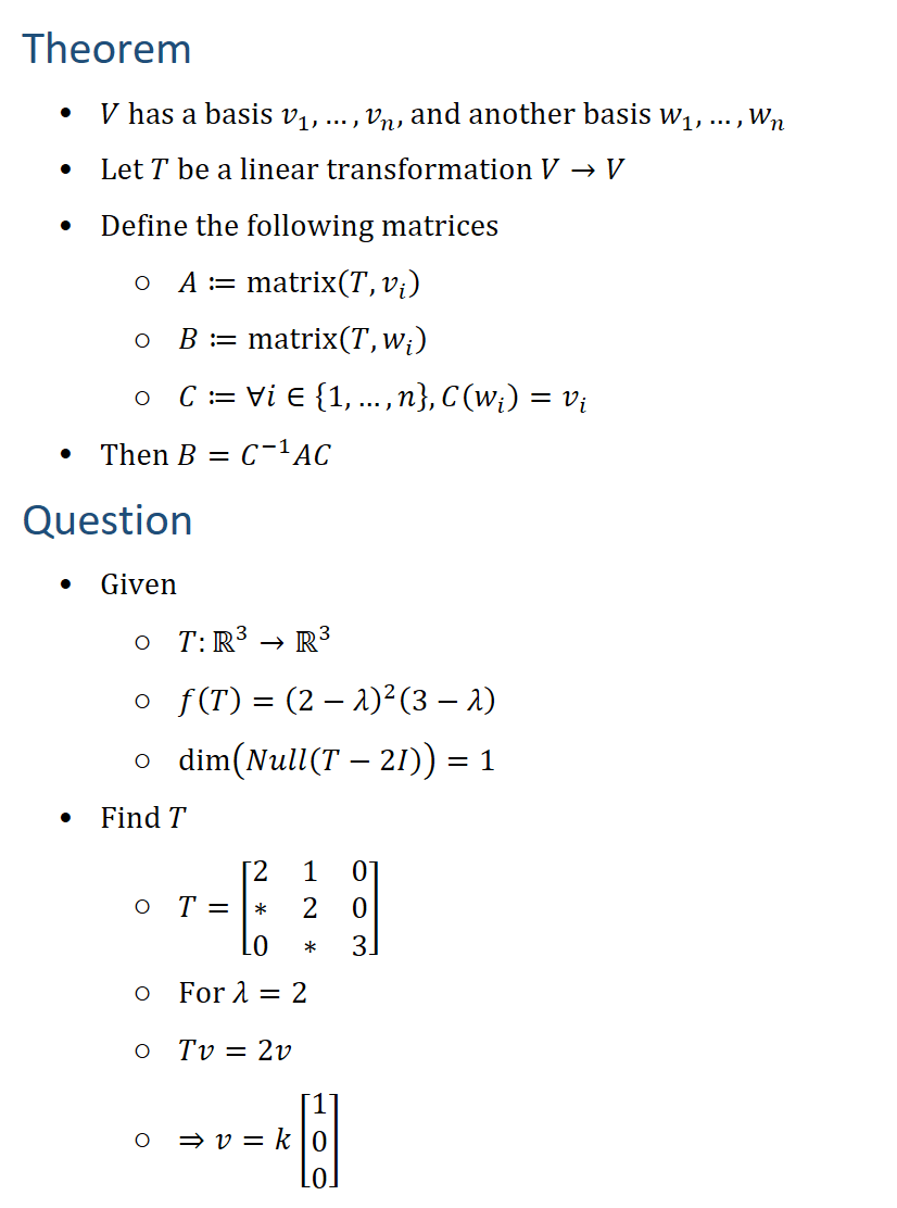 Theorem • V has a basis v_1,…,v_n, and another basis w_1,…,w_n • Let T be a linear transformation V→V • Define the following matrices ○ A≔matrix(T,v_i ) ○ B≔matrix(T,w_i ) ○ C≔∀i∈{1,…,n}, C(w_i )=v_i • Then B=C^(−1) AC Question • Given ○ T:R3→R3 ○ f(T)=(2−λ)^2 (3−λ) ○ dim⁡(Null(T−2I))=1 • Find T ○ T=[■8(2&1&0@∗&2&0@0&∗&3) ○ For λ=2 ○ Tv=2v ○ ⇒v=k[█(1@0@0)]