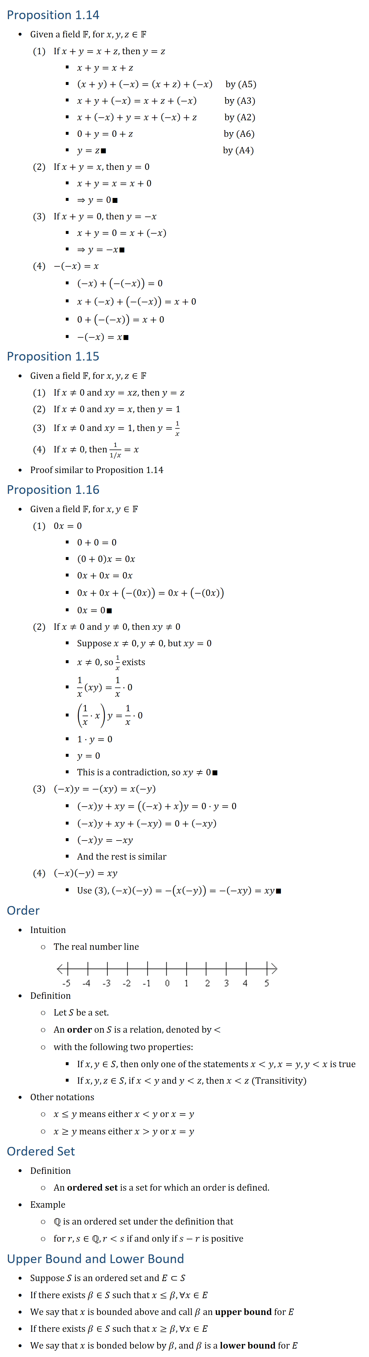 Proposition 1.14 • Given a field F, for x,y,z∈F (1) If x+y=x+z, then y=z (2) If x+y=x, then y=0 (3) If x+y=0, then y=−x (4) −(−x)=x • Proof (1) ○ x+y=x+z ○ (x+y)+(−x)=(x+z)+(−x) by (A5) ○ x+y+(−x)=x+z+(−x) by (A3) ○ x+(−x)+y=x+(−x)+z by (A2) ○ 0+y=0+z by (A6) ○ y=z∎ by (A4) • Proof (2) ○ x+y=x=x+0 ○ ⇒y=0∎ • Proof (3) ○ x+y=0=x+(−x) ○ ⇒y=−x∎ • Proof (4) ○ (−x)+(−(−x))=0 ○ x+(−x)+(−(−x))=x+0 ○ 0+(−(−x))=x+0 ○ −(−x)=x∎ Proposition 1.15 • Given a field F, for x,y,z∈F (1) If x≠0 and xy=xz, then y=z (2) If x≠0 and xy=x, then y=1 (3) If x≠0 and xy=1, then y=1/x (4) If x≠0, then 1/(1/x)=x • Proof similar to Proposition 1.14 Proposition 1.16 • Given a field F, for x,y∈F (1) 0x=0 (2) If x≠0 and y≠0, then xy≠0 (3) (−x)y=−(xy)=x(−y) (4) (−x)(−y)=xy • Proof (1) ○ 0+0=0 ○ (0+0)x=0x ○ 0x+0x=0x ○ 0x+0x+(−(0x))=0x+(−(0x)) ○ 0x=0∎ • Proof (2) ○ Suppose x≠0, y≠0, but xy=0 ○ x≠0, so 1/x exists ○ 1/x (xy)=1/x⋅0 ○ (1/x⋅x)y=1/x⋅0 ○ 1⋅y=0 ○ y=0 ○ This is a contradiction, so xy≠0∎ • Proof (3) ○ (−x)y+xy=((−x)+x)y=0⋅y=0 ○ (−x)y+xy+(−xy)=0+(−xy) ○ (−x)y=−xy ○ And the rest is similar • Proof (4) ○ Use (3), (−x)(−y)=−(x(−y))=−(−xy)=xy∎ Order • Intuition ○ The real number line • Definition ○ Let S be a set. ○ An order on S is a relation, denoted by ,with the following two properties: § If x∈S and y∈S, then one and only one of the statements xy, x=y, yx is true § If x,y,z∈S, if xy and yz, then xz (Transitivity) ○ x≤y means either xy or x=y ○ x≥y means either xy or x=y ○ An ordered set is a set for which an order is defined. • Example ○ Q is an ordered set under the definition that ○ For r,s∈Q, rs, if and only if s−r is positive Upper Bound and Lower Bound • Definition ○ Suppose S is an ordered set and E⊂S. ○ If there exists β∈S such that x≤β, ∀x∈E ○ We say that x is bounded above and call β an upper bound for E ○ Similarly, if x≥β, ∀x∈E. ○ We say that x is bonded below by β, and β is a lower bound for E 