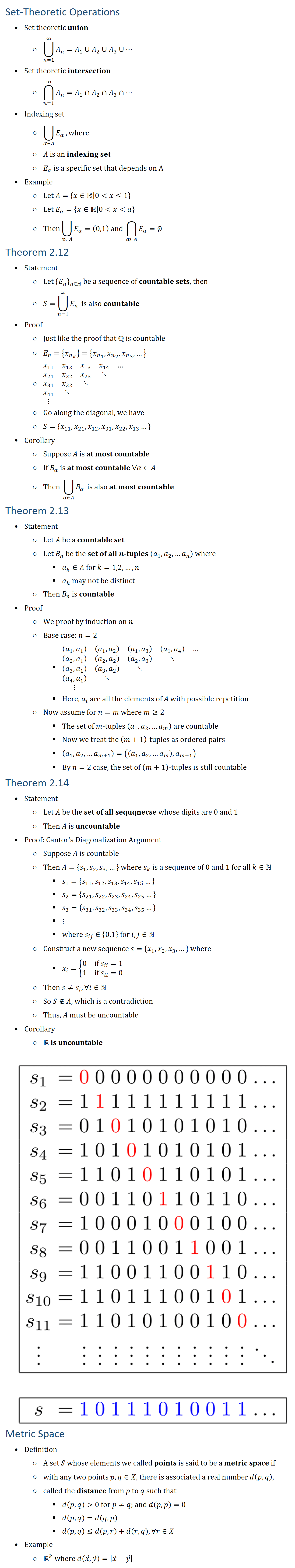 Set-Theoretic Operations • Set theoretic union ○ ⋃24_(n=1)^∞▒A_n =A_1∪A_2∪A_3∪⋯ • Set theoretic intersection ○ ⋂24_(n=1)^∞▒A_n =A_1∩A_2∩A_3∩⋯ • Indexing set ○ ⋃8_(α∈A)▒E_α , where ○ A is an indexing set ○ E_α is a specific set that depends on A • Example ○ Let A={x∈R0x≤1} ○ Let E_α={x∈R0xa} ○ Then⋃8_(α∈A)▒E_α =(0,1) and ⋂8_(α∈A)▒E_α =∅ Theorem 2.12 • Statement ○ Let {E_n }_(n∈N be a sequence of countable sets, then ○ S=⋃24_(n=1)^∞▒E_n is also countable • Proof ○ Just like the proof that Q is countable ○ E_n={〖x_n〗_k }={〖x_n〗_1,〖x_n〗_2,〖x_n〗_3,…} ○ ■(x_11&x_12&x_13&x_14&…&@x_21&x_22&x_23&⋱&&@x_31&x_32&⋱&&&@x_41&⋱&&&&@⋮&&&&&) ○ Go along the diagonal, we have ○ S={x_11,x_21,x_12,x_31,x_22,x_13…} • Corollary ○ Suppose A is at most countable ○ If for α∈A, B_α is at most countable, then ○ T=⋃8_(α∈A)▒B_α is also at most countable Theorem 2.13 • Statement ○ Let A be a countable set ○ Let B_n be the set of all n-tuples (a_1,a_2,…a_n ) where a_k∈A for 1≤k≤n ○ And a_k may not be distinct, then B_n is countable • Proof ○ We proof by induction on n ○ Base case: n=2 § ■((a_1,a_1 )&(a_1,a_2 )&(a_1,a_3 )&(a_1,a_4 )&…&@(a_2,a_1 )&(a_2,a_2 )&(a_2,a_3 )&⋱&&@(a_3,a_1 )&(a_3,a_2 )&⋱&&&@(a_4,a_1 )&⋱&&&&@⋮&&&&&) § Here a_i are all the elements of A with possible repetition ○ Now assume for n=m (m≥2) § The set of m-tuples (a_1,a_2,…a_m ) are countable § Now we treat the (m+1)\-tuples as ordered pairs § (a_1,a_2,…a_(m+1) )=((a_1,a_2,…a_m ),a_(m+1) ) § By n=2 case, the set of (m+1)\-tuples is still countable Theorem 2.14 • Statement ○ Let A be the set of all sequqnecse whose digits are 0 and 1 ○ Then A is uncountable • Proof: Cantor