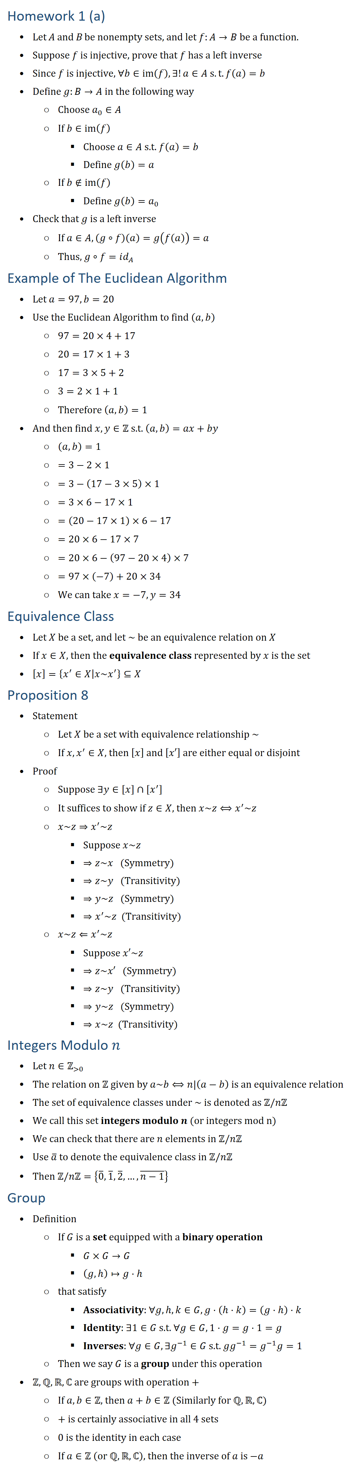 Homework 1 (a) • Let A and B be nonempty sets, and let f:A→B be a function. • Suppose f is injective, prove that f has a left inverse • Since f is injective, ∀b∈im(f),∃!a∈A s.t. f(a)=b • Define g:B→A in the following way ○ Choose a_0∈A ○ If b∈im(f) § Choose a∈A s.t. f(a)=b § Define g(b)=a ○ If b∉im(f) § Define g(b)=a_0 • Check that g is a left inverse ○ If a∈A, (g∘f)(a)=g(f(a))=a ○ Thus, g∘f=id_A Example of The Euclidean Algorithm • Let a=97, b=20 • Use the Euclidean Algorithm to find (a,b) ○ 97=20×4+17 ○ 20=17×1+3 ○ 17=3×5+2 ○ 3=2×1+1 ○ Therefore (a,b)=1 • And then find x,y∈Z s.t. (a,b)=ax+by ○ (a,b)=1 ○ =3−2×1 ○ =3−(17−3×5)×1 ○ =3×6−17×1 ○ =(20−17×1)×6−17 ○ =20×6−17×7 ○ =20×6−(97−20×4)×7 ○ =97×(−7)+20×34 ○ We can take x=−7, y=34 Equivalence Class • Let X be a set, and let ~ be an equivalence relation on X • If x∈X, then the equivalence class represented by x is the set • [x]={x^′∈X│x~x^′ }⊆X Proposition 8 • Statement ○ Let X be a set with equivalence relationship ~ ○ If x,x^′∈X, then [x] and [x′] are either equal or disjoint • Proof ○ Suppose ∃y∈[x]∩[x^′ ] ○ It suffices to show if z∈X, then x~z⟺x^′~z ○ x~z⇒x^′~z § Suppose x~z § ⇒z~x (Symmetry) § ⇒z~y (Transitivity) § ⇒y~z (Symmetry) § ⇒x^′~z (Transitivity) ○ x~z⇐x^′~z § Suppose x′~z § ⇒z~x′ (Symmetry) § ⇒z~y (Transitivity) § ⇒y~z (Symmetry) § ⇒x~z (Transitivity) Integers Modulo n • Let n∈Z( 0) • The relation on Z given by a~b⟺n|(a−b) is an equivalence relation • The set of equivalence classes under ~ is denoted as Z\/nZ • We call this set integers modulo n (or integers mod n) • We can check that there are n elements in Z\/nZ • Use a ̅ to denote the equivalence class in Z\/nZ • Then Z\/nZ={0 ̅,1 ̅,2 ̅,…,(n−1) ̅ } Group • Definition ○ If G is a set equipped with a binary operation § G×G→G § (g,h↦g⋅h ○ that satisfy § Associativity: ∀g,h,k∈G, g⋅(hk)=(g⋅h⋅k § Identity: ∃1∈G s.t. ∀g∈G,1⋅g=g⋅1=g § Inverses: ∀g∈G, ∃g^(−1)∈G s.t. gg^(−1)=g^(−1) g=1 ○ Then we say G is a group under this operation • Z,Q,R,ℂ are groups with operation + ○ If a,b∈Z, then a+b∈Z (Similarly for Q,R,ℂ) ○ + is certainly associative in all 4 sets ○ 0 is the identity in each case ○ If a∈Z (or QRℂ), then the inverse of a is −a
