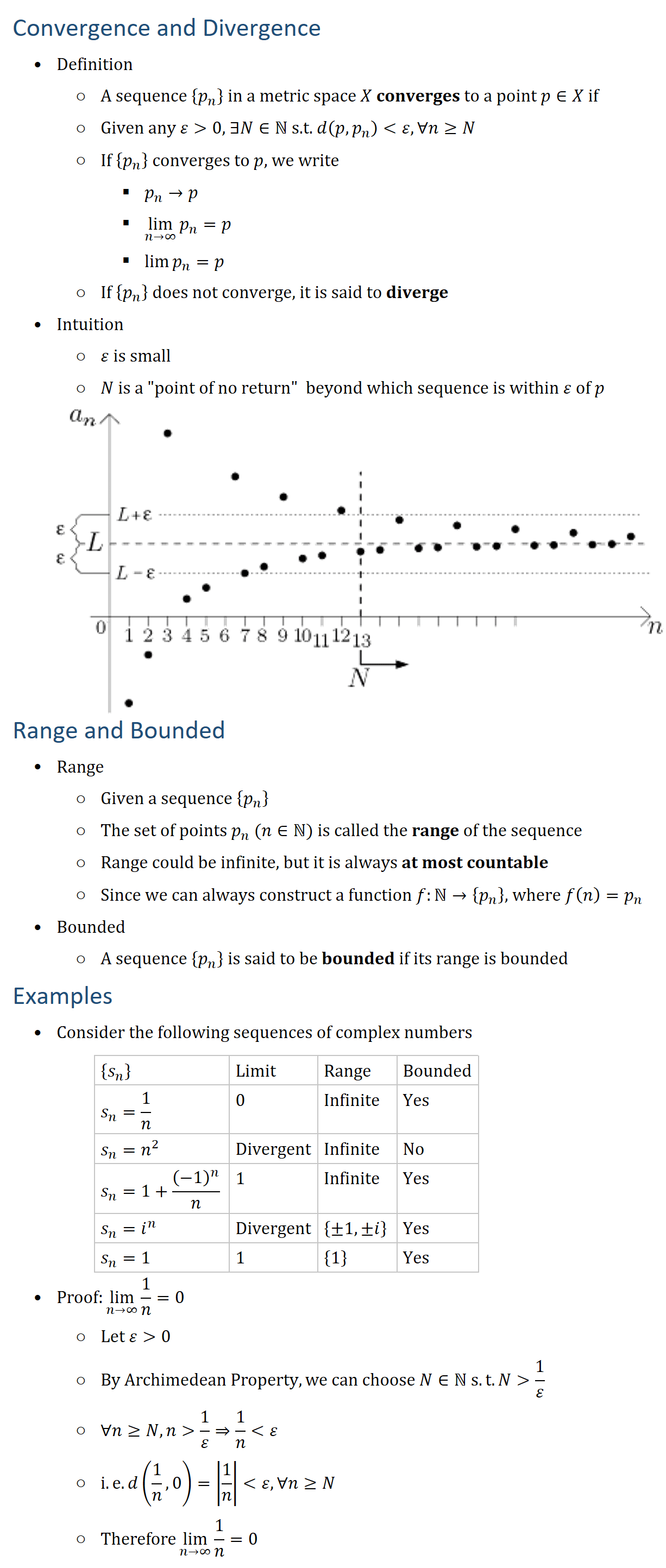 Convergence and Divergence • Definition ○ A sequence {p_n } in a metric space X converges to a point p∈X if ○ Given any ε 0, ∃N∈N s.t. d(p,p_n ) ε, ∀n≥N ○ If {p_n } converges to p, we write § p_n→p § lim_(n→∞)⁡〖p_n 〗=p § lim⁡〖p_n 〗=p ○ If {p_n } does not converge, it is said to diverge • Intuition ○ ε is small ○ N is a "point of no return" beyond which sequence is within ε of p Range and Bounded • Range ○ Given a sequence {p_n } ○ The set of points p_n (n∈N) is called the range of the sequence ○ Range could be infinite, but it is always at most countable ○ Since we can always construct a function f:N→{p_n }, where f(n)=p_n • Bounded ○ A sequence {p_n } is said to be bounded if its range is bounded Examples • Consider the following sequences of complex numbers {s_n } Limit Range Bounded s_n=1/n 0 Infinite Yes s_n=n^2 Divergent Infinite No s_n=1+(−1)^n/n 1 Infinite Yes s_n=i^n Divergent {±1,±i} Yes s_n=1 1 {1} Yes • Proof:lim_(n→∞)⁡〖1/n〗=0 ○ Let ε 0 ○ By Archimedean Property, we can choose N∈N s.t. N 1/ε ○ ∀n≥N, n 1/ε⇒1/n ε ○ i.e. d(1/n,0)=|1/n| ε,∀n≥N ○ Therefore lim_(n→∞)⁡〖1/n〗=0