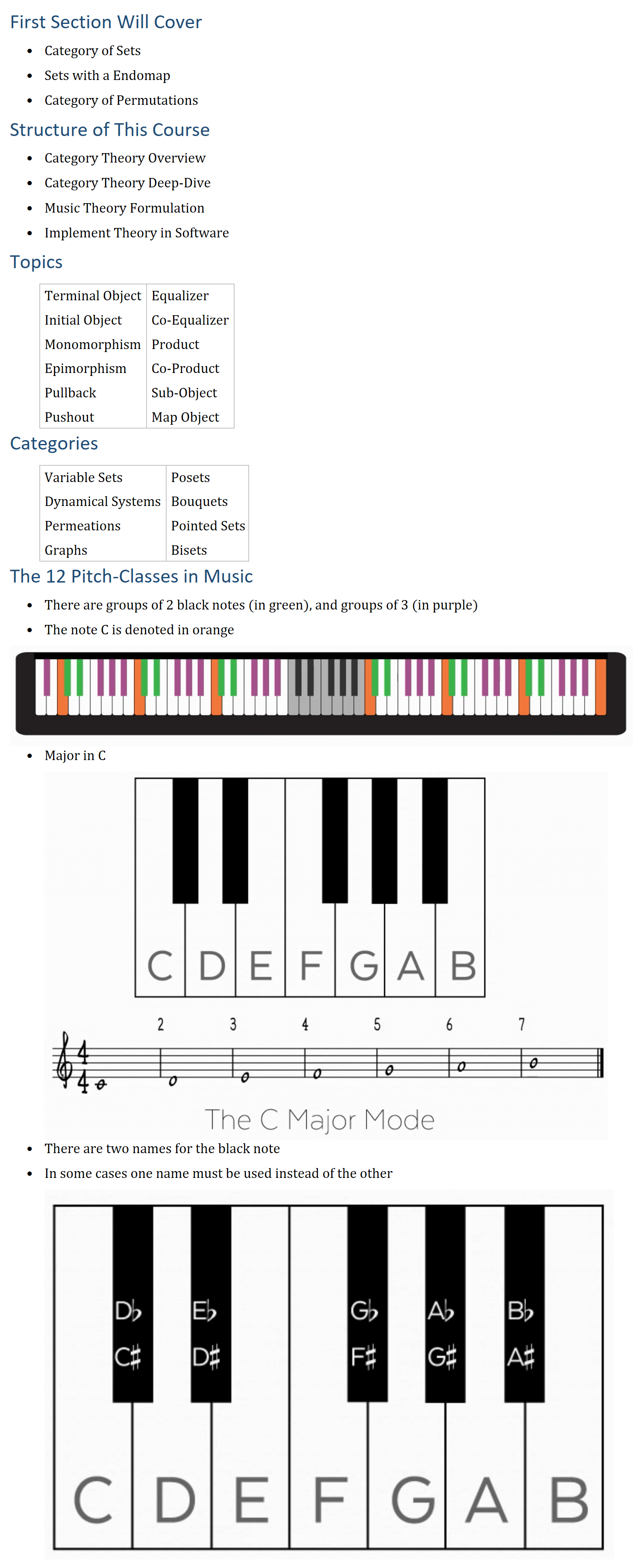 First Section Will Cover • Category of Sets • Sets with a Endomap • Category of Permutations Structure of This Course • Category Theory Overview • Category Theory Deep-Dive • Music Theory Formulation • Implement Theory in Software Topics Terminal Object Equalizer Initial Object Co-Equalizer Monomorphism Product Epimorphism Co-Product Pullback Sub-Object Pushout Map Object Categories Variable Sets Posets Dynamical Systems Bouquets Permeations Pointed Sets Graphs Bisets The 12 Pitch-Classes in Music • There are groups of 2 black notes (in green), and groups of 3 (in purple) • The note C is denoted in orange • Major in C • There are two names for the black note • In some cases one name must be used instead of the other